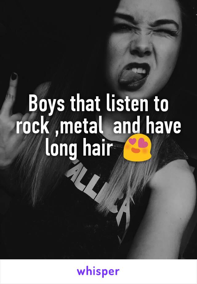 Boys that listen to rock ,metal  and have long hair  😍