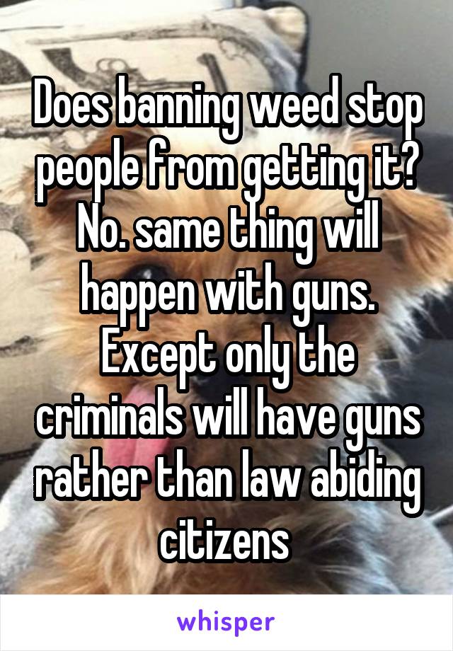 Does banning weed stop people from getting it? No. same thing will happen with guns. Except only the criminals will have guns rather than law abiding citizens 