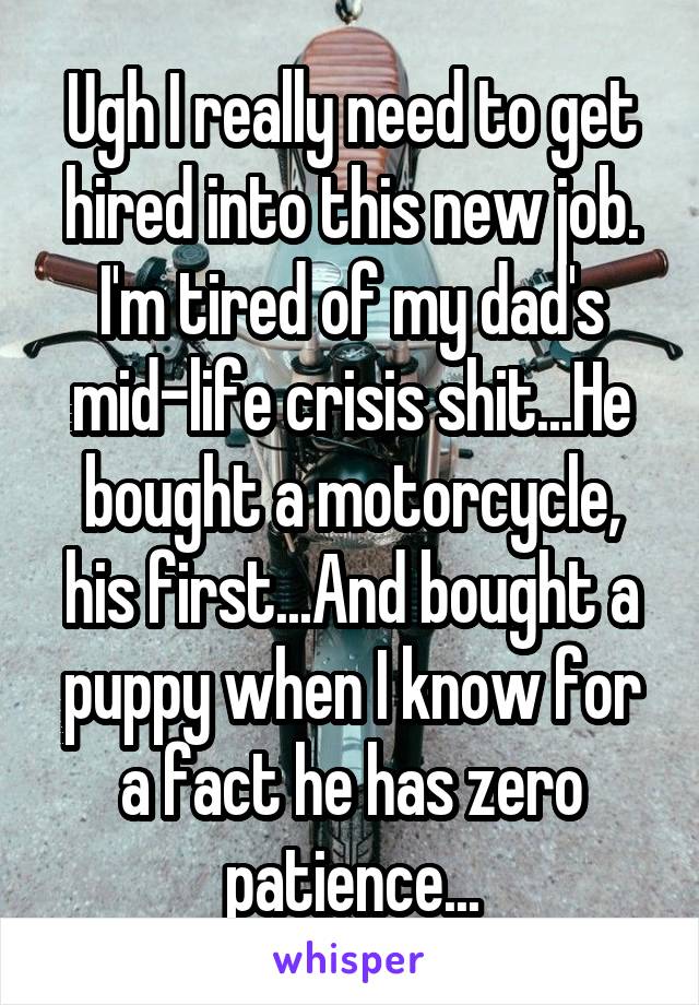 Ugh I really need to get hired into this new job. I'm tired of my dad's mid-life crisis shit...He bought a motorcycle, his first...And bought a puppy when I know for a fact he has zero patience...