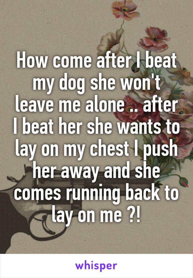 How come after I beat my dog she won't leave me alone .. after I beat her she wants to lay on my chest I push her away and she comes running back to lay on me ?!