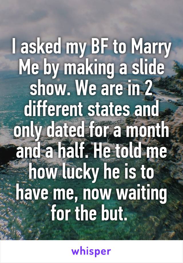 I asked my BF to Marry Me by making a slide show. We are in 2 different states and only dated for a month and a half. He told me how lucky he is to have me, now waiting for the but. 