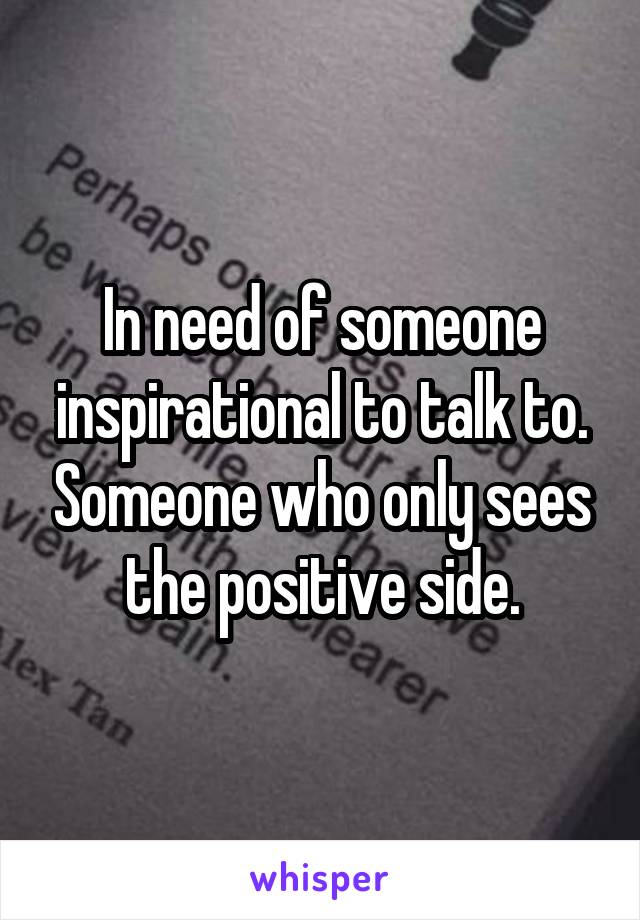 In need of someone inspirational to talk to. Someone who only sees the positive side.