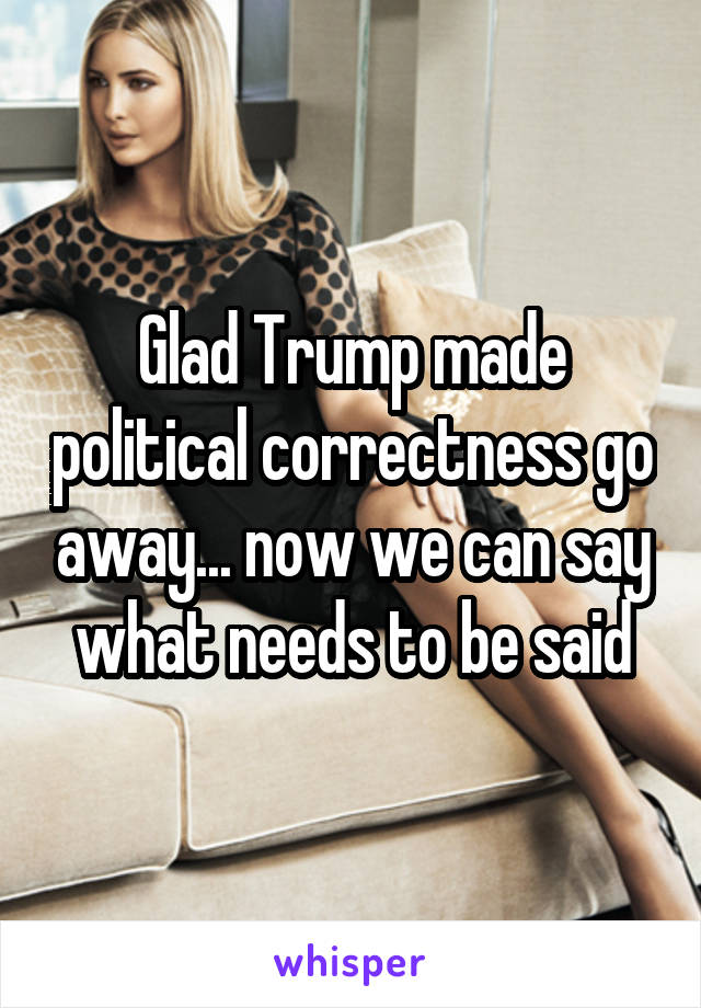 Glad Trump made political correctness go away... now we can say what needs to be said