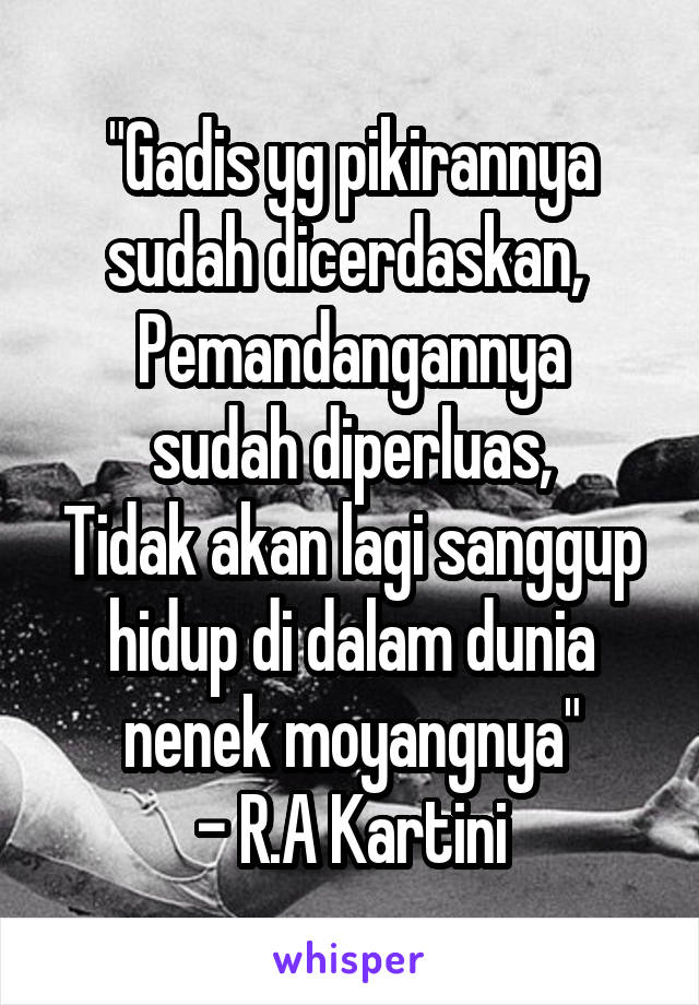 "Gadis yg pikirannya sudah dicerdaskan, 
Pemandangannya sudah diperluas,
Tidak akan lagi sanggup hidup di dalam dunia nenek moyangnya"
- R.A Kartini