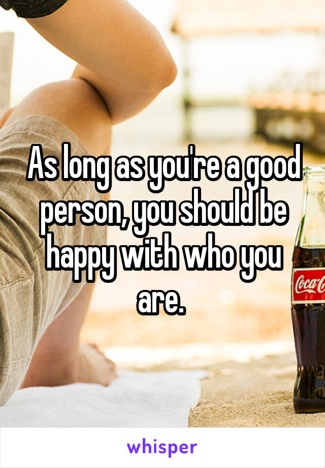 As long as you're a good person, you should be happy with who you are. 