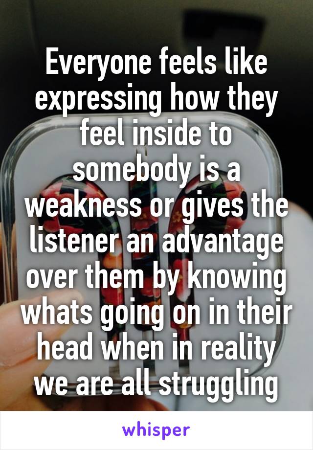 Everyone feels like expressing how they feel inside to somebody is a weakness or gives the listener an advantage over them by knowing whats going on in their head when in reality we are all struggling