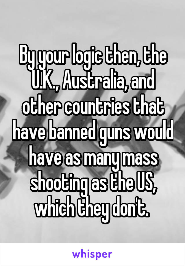 By your logic then, the U.K., Australia, and other countries that have banned guns would have as many mass shooting as the US, which they don't. 