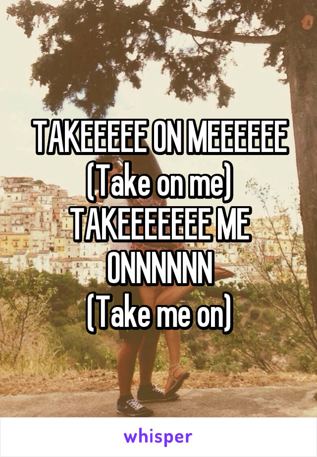 TAKEEEEE ON MEEEEEE
(Take on me)
TAKEEEEEEE ME ONNNNNN
(Take me on)