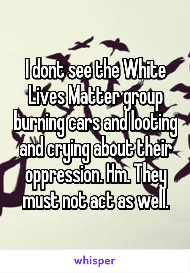 I dont see the White Lives Matter group burning cars and looting and crying about their oppression. Hm. They must not act as well.