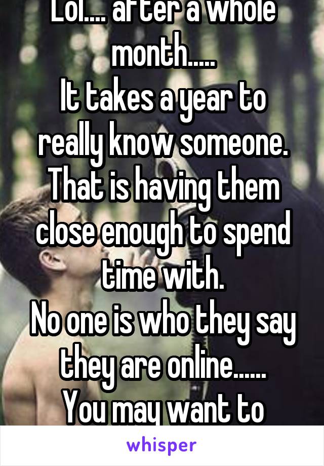 Lol.... after a whole month.....
It takes a year to really know someone.
That is having them close enough to spend time with.
No one is who they say they are online......
You may want to wait..