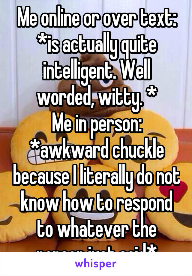 Me online or over text: *is actually quite intelligent. Well worded, witty. *
Me in person: *awkward chuckle because I literally do not know how to respond to whatever the person just said*