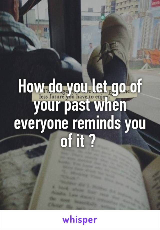 How do you let go of your past when everyone reminds you of it ? 