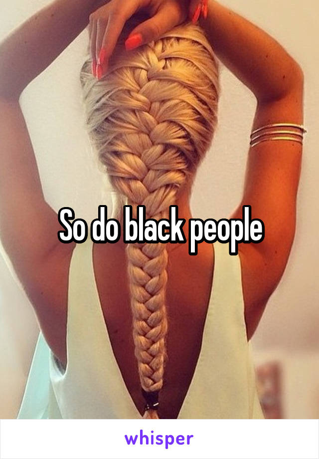 So do black people