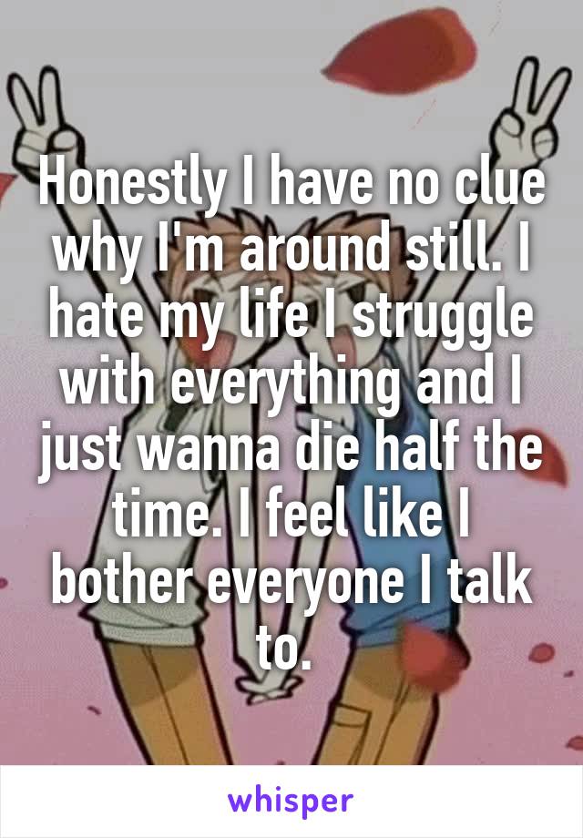 Honestly I have no clue why I'm around still. I hate my life I struggle with everything and I just wanna die half the time. I feel like I bother everyone I talk to. 