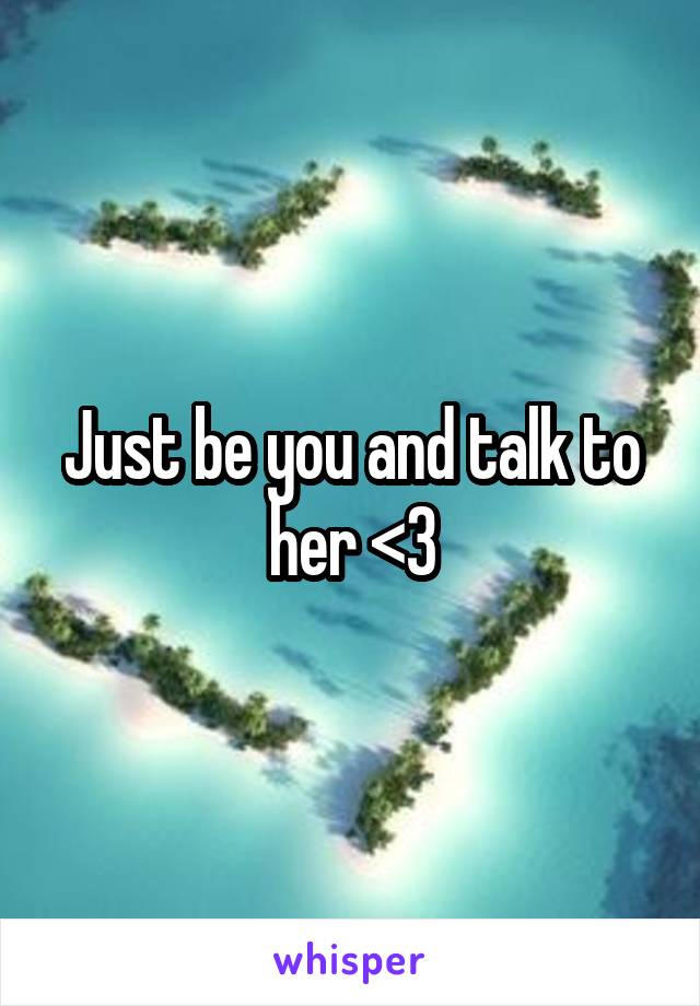 Just be you and talk to her <3