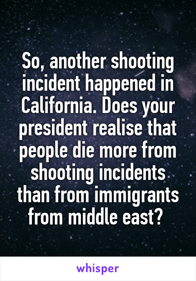 So, another shooting incident happened in California. Does your president realise that people die more from shooting incidents than from immigrants from middle east? 