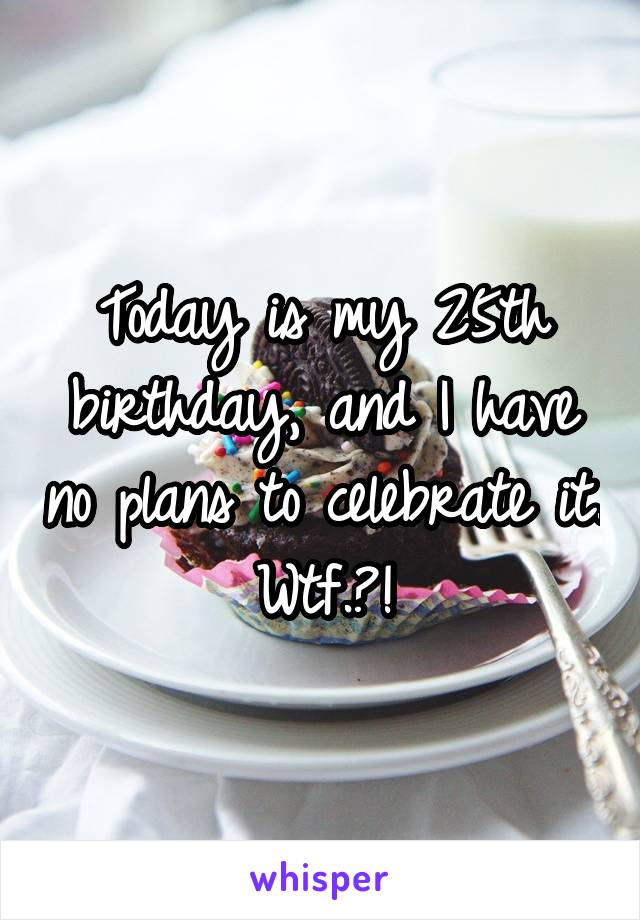 Today is my 25th birthday, and I have no plans to celebrate it. Wtf.?!