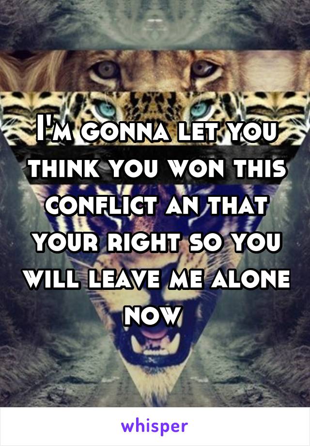 I'm gonna let you think you won this conflict an that your right so you will leave me alone now 