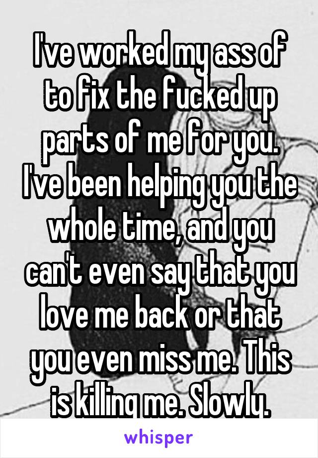 I've worked my ass of to fix the fucked up parts of me for you. I've been helping you the whole time, and you can't even say that you love me back or that you even miss me. This is killing me. Slowly.