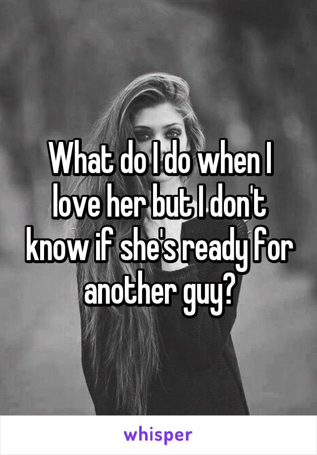 What do I do when I love her but I don't know if she's ready for another guy?