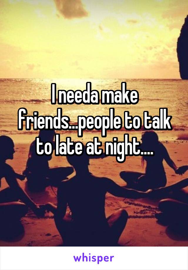 I needa make friends...people to talk to late at night....
