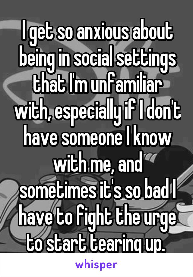 I get so anxious about being in social settings that I'm unfamiliar with, especially if I don't have someone I know with me, and sometimes it's so bad I have to fight the urge to start tearing up. 