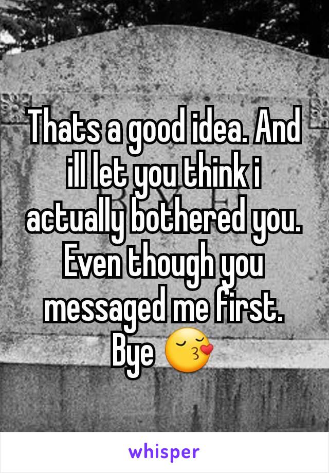 Thats a good idea. And ill let you think i actually bothered you. Even though you messaged me first.  Bye 😚