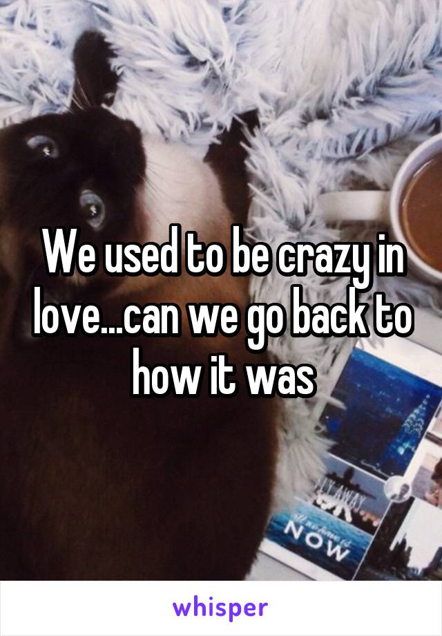 We used to be crazy in love...can we go back to how it was