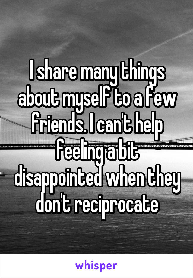 I share many things about myself to a few friends. I can't help feeling a bit disappointed when they don't reciprocate