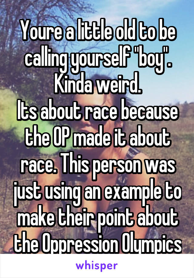 Youre a little old to be calling yourself "boy". Kinda weird.
Its about race because the OP made it about race. This person was just using an example to make their point about the Oppression Olympics