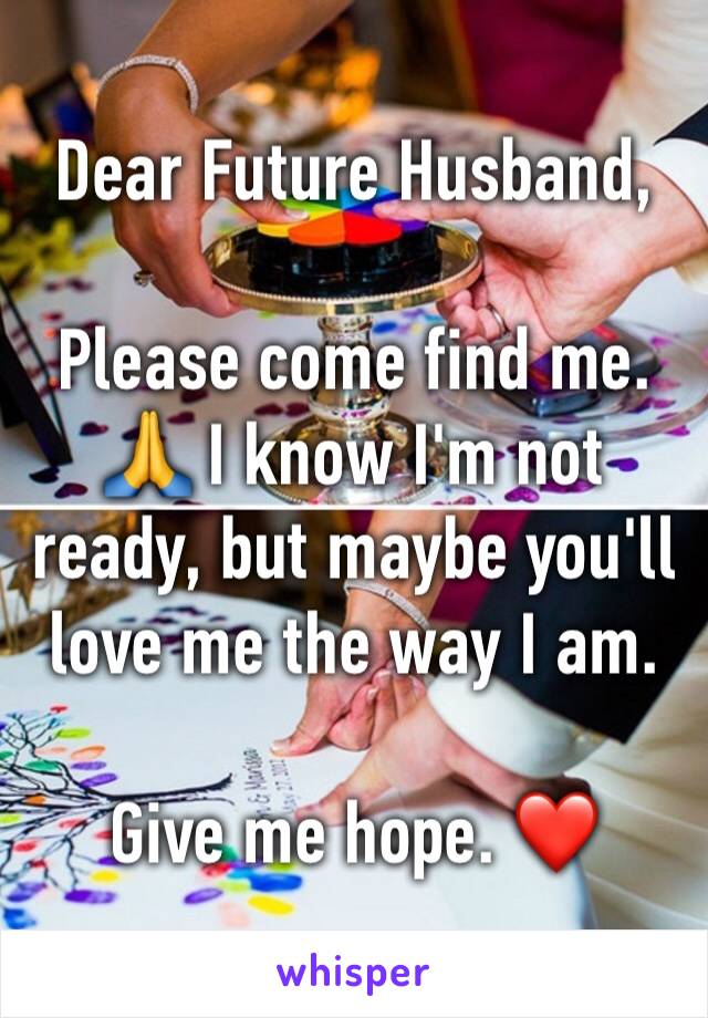 Dear Future Husband,

Please come find me. 🙏 I know I'm not ready, but maybe you'll love me the way I am. 

Give me hope. ❤️