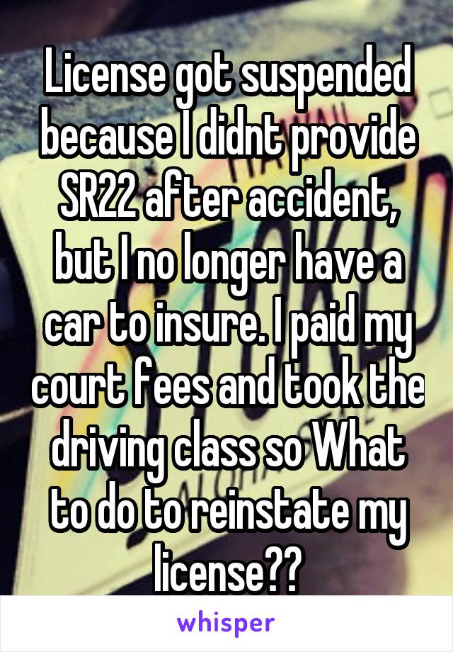 License got suspended because I didnt provide SR22 after accident, but I no longer have a car to insure. I paid my court fees and took the driving class so What to do to reinstate my license??