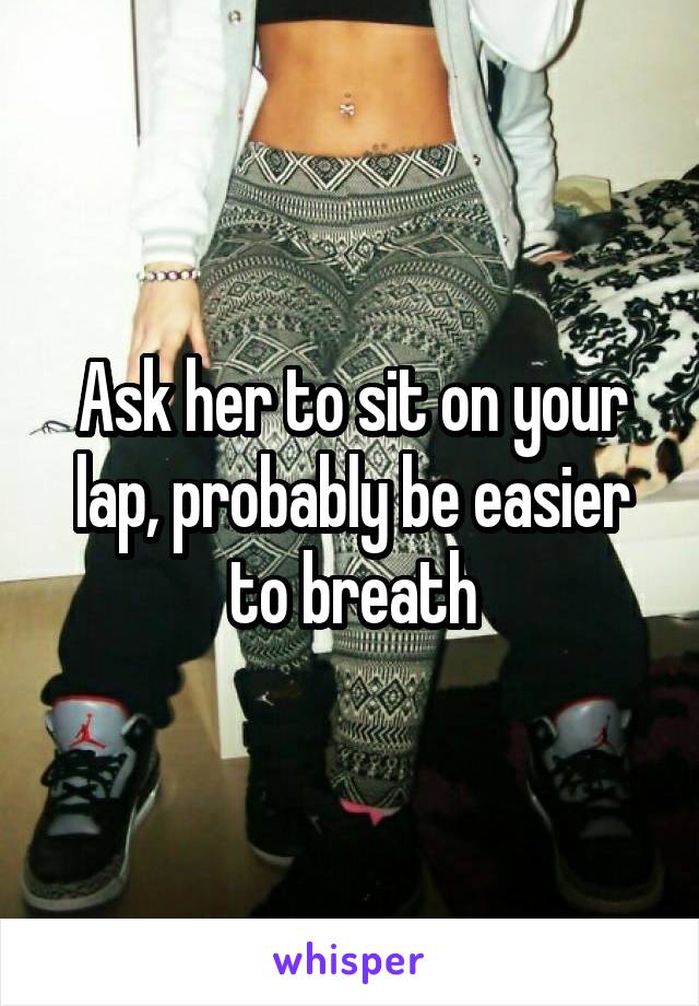 Ask her to sit on your lap, probably be easier to breath