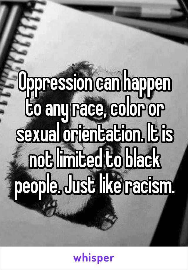 Oppression can happen to any race, color or sexual orientation. It is not limited to black people. Just like racism.