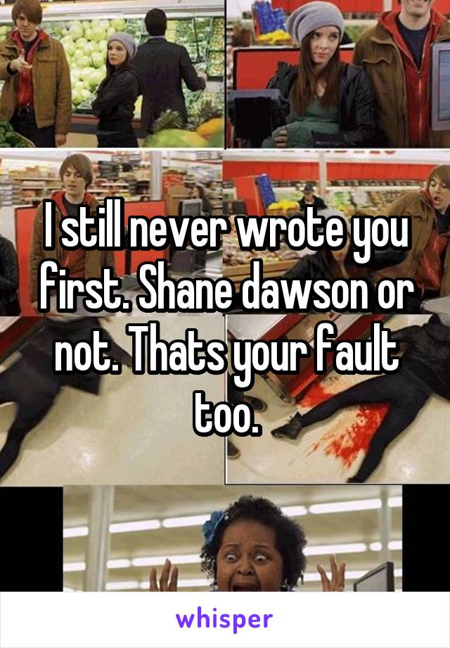 I still never wrote you first. Shane dawson or not. Thats your fault too.