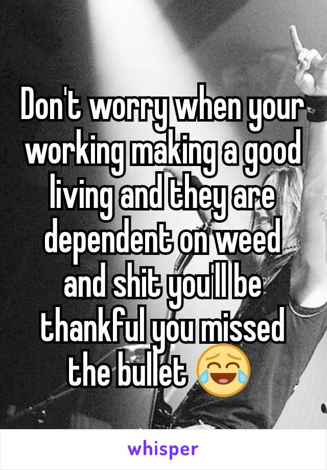 Don't worry when your working making a good living and they are dependent on weed and shit you'll be thankful you missed the bullet 😂 