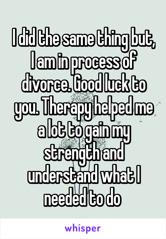 I did the same thing but, I am in process of divorce. Good luck to you. Therapy helped me a lot to gain my strength and understand what I needed to do 