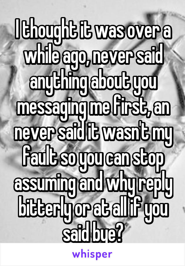 I thought it was over a while ago, never said anything about you messaging me first, an never said it wasn't my fault so you can stop assuming and why reply bitterly or at all if you said bye?