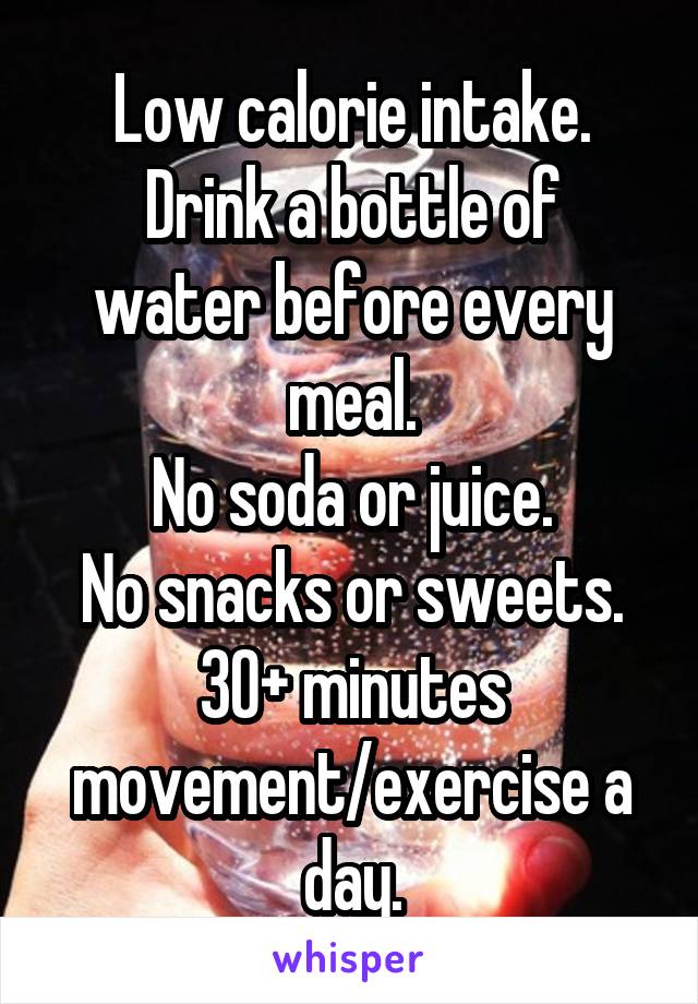 Low calorie intake.
Drink a bottle of water before every meal.
No soda or juice.
No snacks or sweets.
30+ minutes movement/exercise a day.