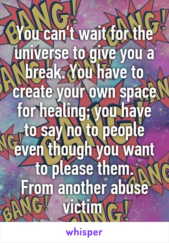 You can't wait for the universe to give you a break. You have to create your own space for healing; you have to say no to people even though you want to please them.
From another abuse victim 