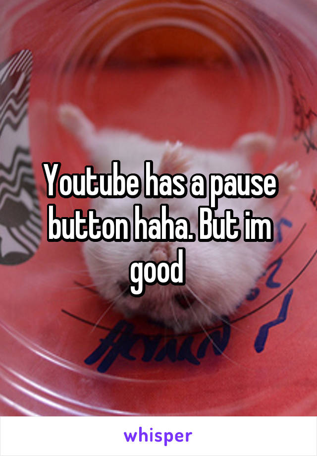 Youtube has a pause button haha. But im good 