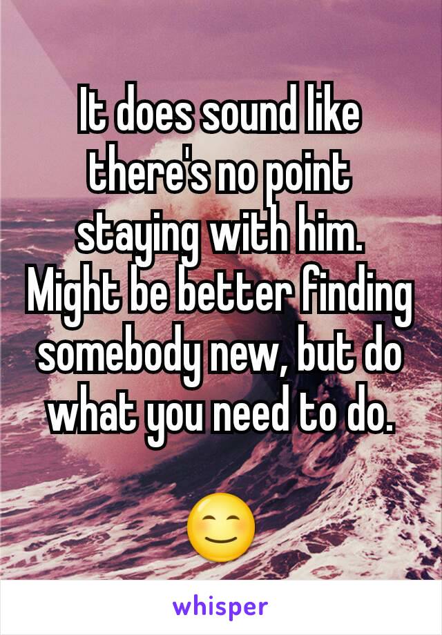 It does sound like there's no point staying with him.  Might be better finding somebody new, but do what you need to do.

😊