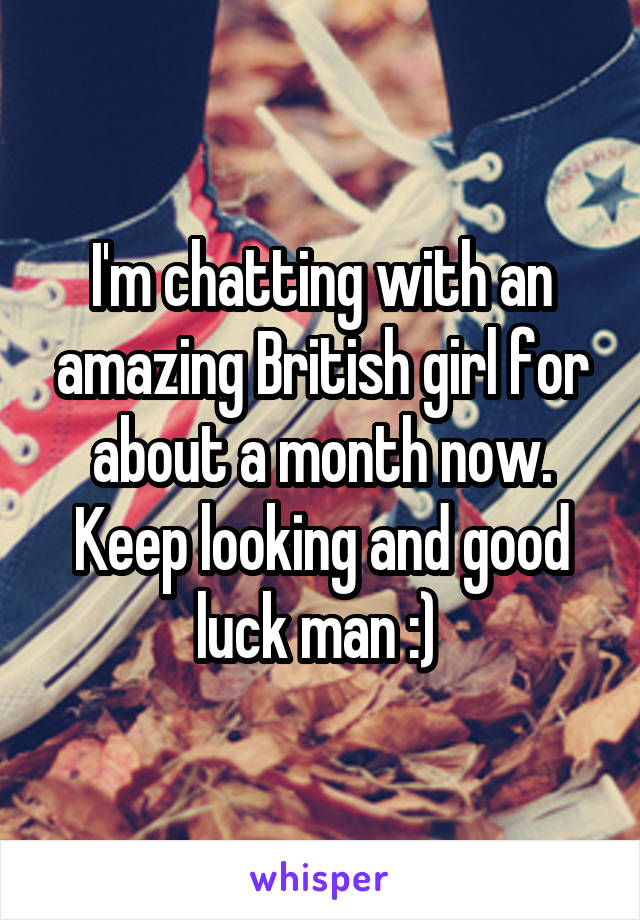 I'm chatting with an amazing British girl for about a month now. Keep looking and good luck man :) 