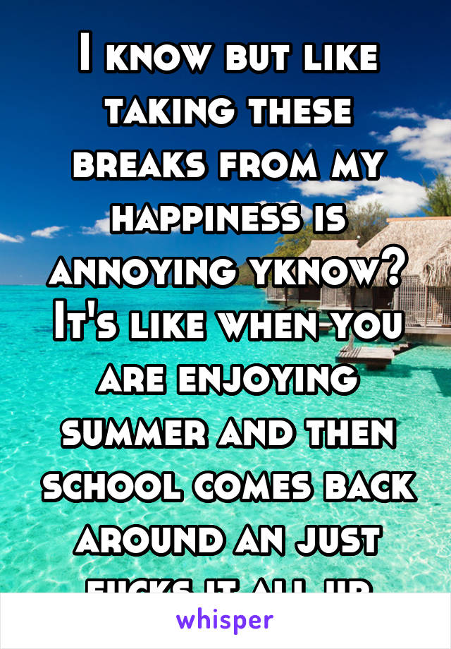 I know but like taking these breaks from my happiness is annoying yknow? It's like when you are enjoying summer and then school comes back around an just fucks it all up