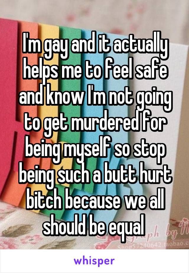 I'm gay and it actually helps me to feel safe and know I'm not going to get murdered for being myself so stop being such a butt hurt bitch because we all should be equal 