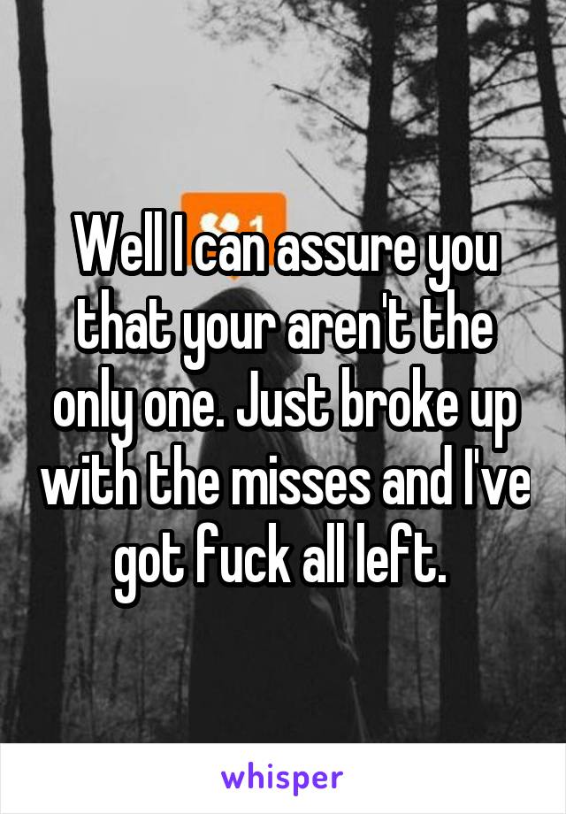 Well I can assure you that your aren't the only one. Just broke up with the misses and I've got fuck all left. 