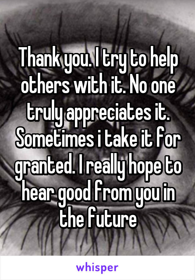 Thank you. I try to help others with it. No one truly appreciates it. Sometimes i take it for granted. I really hope to hear good from you in the future