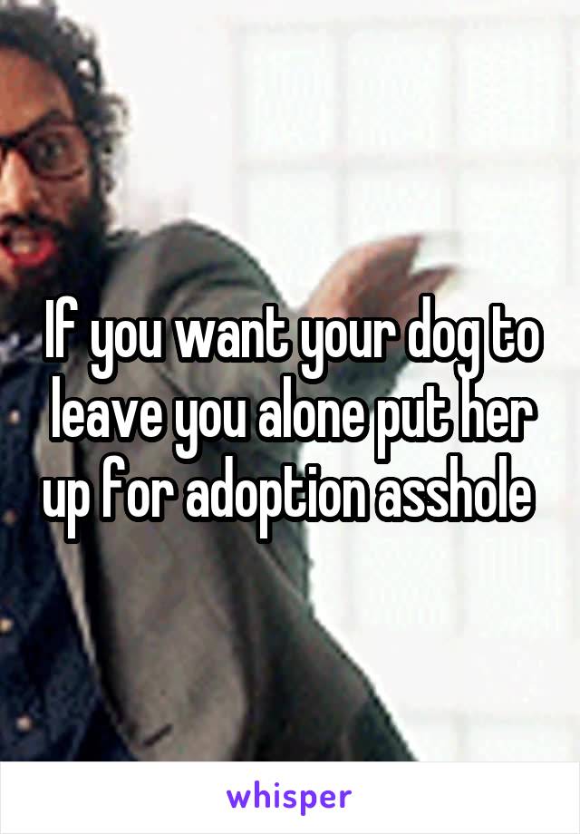 If you want your dog to leave you alone put her up for adoption asshole 