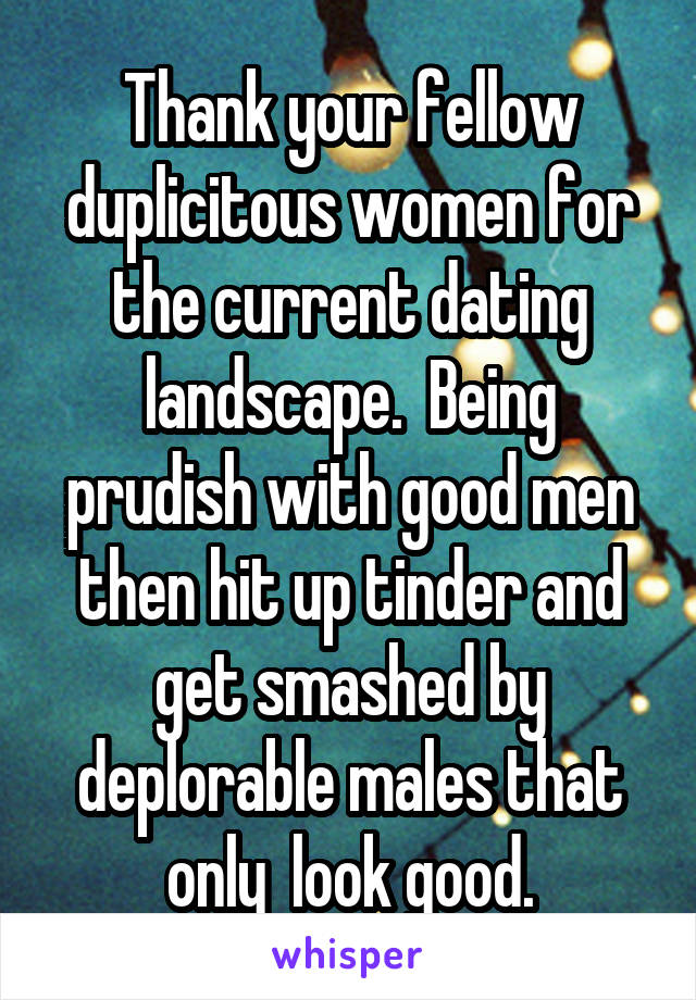 Thank your fellow duplicitous women for the current dating landscape.  Being prudish with good men then hit up tinder and get smashed by deplorable males that only  look good.