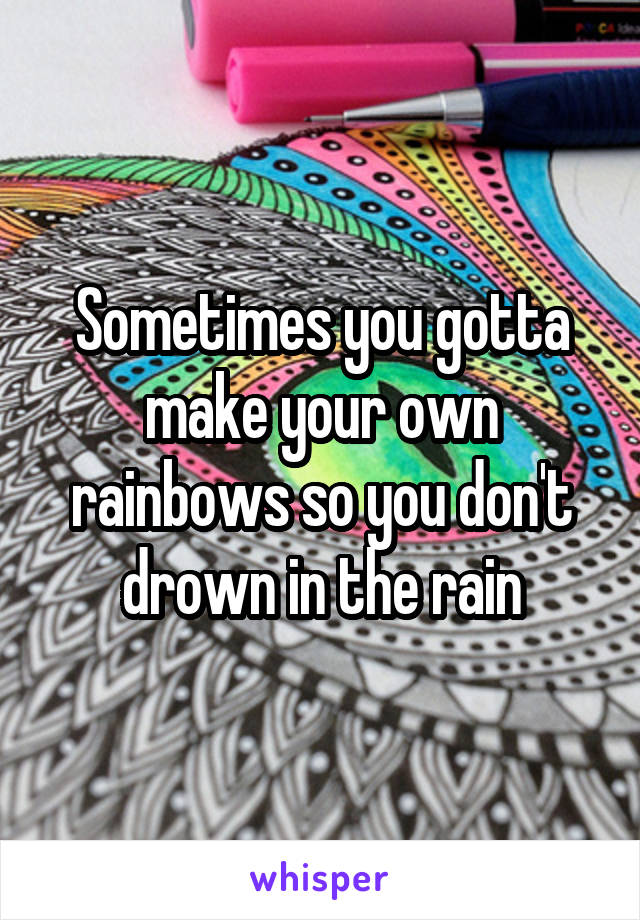 Sometimes you gotta make your own rainbows so you don't drown in the rain